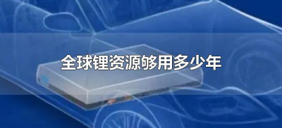 ​全球锂资源够用多少年（全球的锂资源还可以用多少年）