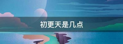 ​初更天是几点,初更天是几点钟