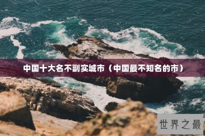 ​中国十大名不副实城市（中国最不知名的市）