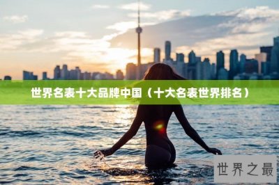 ​世界名表十大品牌中国（十大名表世界排名）