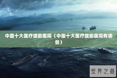 ​中国十大医疗援助医院（中国十大医疗援助医院有哪些）