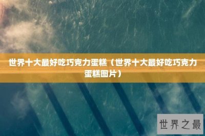 ​世界十大最好吃巧克力蛋糕（世界十大最好吃巧克力蛋糕图片）