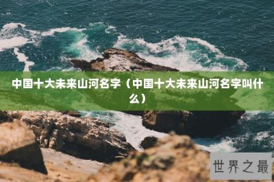 ​中国十大未来山河名字（中国十大未来山河名字叫什么）