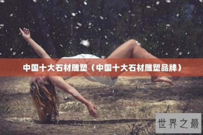 ​中国十大石材雕塑（中国十大石材雕塑品牌）