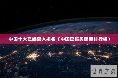 ​中国十大已婚男人排名（中国已婚男明星排行榜）