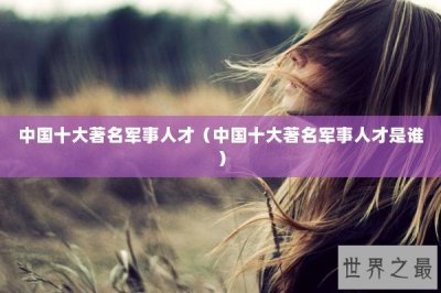 ​中国十大著名军事人才（中国十大著名军事人才是谁）