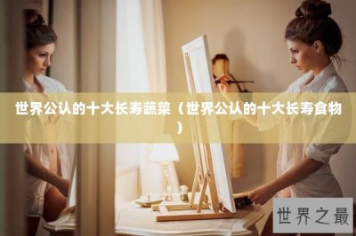 ​世界公认的十大长寿蔬菜（世界公认的十大长寿食物）