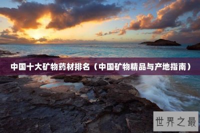 ​中国十大矿物药材排名（中国矿物精品与产地指南）