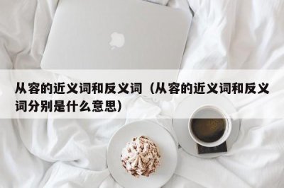​从容的近义词和反义词（从容的近义词和反义词分别是什么意思）