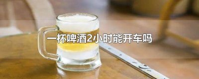 ​两杯啤酒2小时能开车吗 一罐啤酒2小时能开车吗