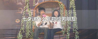 ​七夕送什么礼物给男朋友比较有意义 七夕送什么礼物给男朋友最有纪念意义