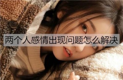 ​两个人感情出现问题怎么解决？解决双方感情问题的方法