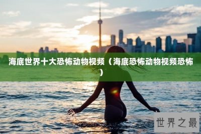 ​海底世界十大恐怖动物视频（海底恐怖动物视频恐怖）