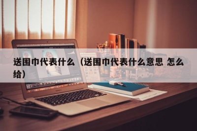 ​送围巾代表什么（送围巾代表什么意思 怎么给）